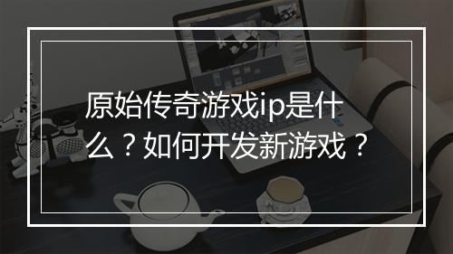 原始传奇游戏ip是什么？如何开发新游戏？
