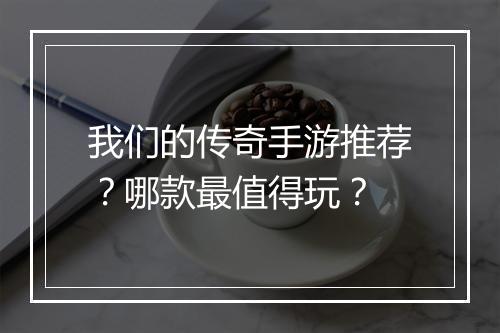 我们的传奇手游推荐？哪款最值得玩？