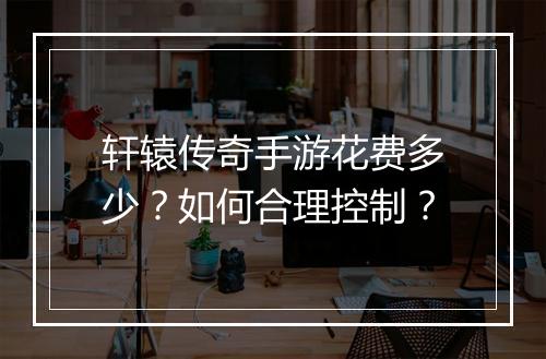 轩辕传奇手游花费多少？如何合理控制？