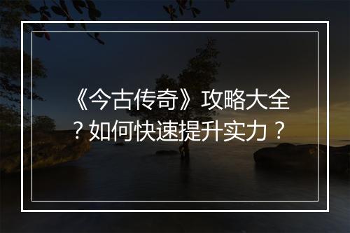 《今古传奇》攻略大全？如何快速提升实力？