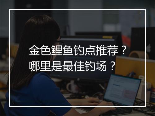 金色鲤鱼钓点推荐？哪里是最佳钓场？