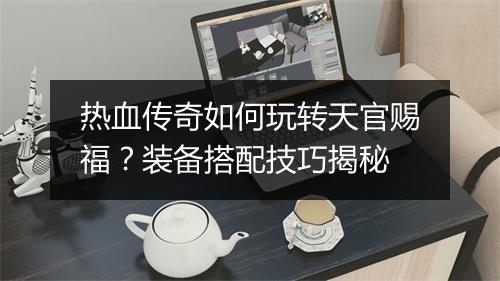 热血传奇如何玩转天官赐福？装备搭配技巧揭秘