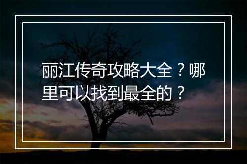 丽江传奇攻略大全？哪里可以找到最全的？