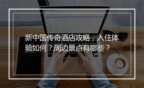 新中国传奇酒店攻略，入住体验如何？周边景点有哪些？