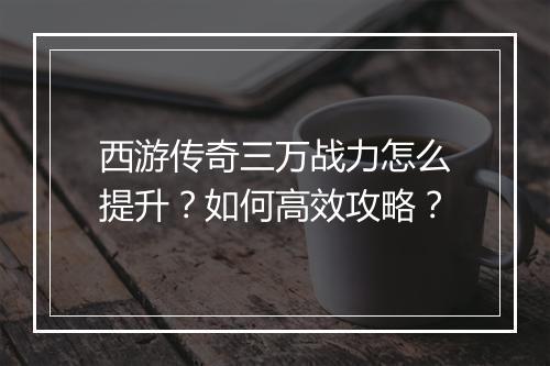 西游传奇三万战力怎么提升？如何高效攻略？