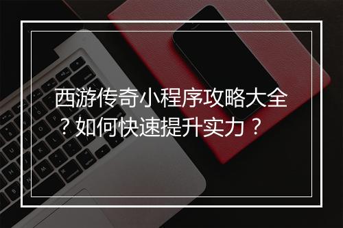 西游传奇小程序攻略大全？如何快速提升实力？