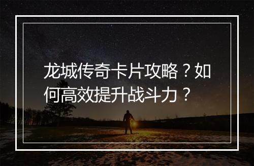 龙城传奇卡片攻略？如何高效提升战斗力？