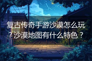 复古传奇手游沙漠怎么玩？沙漠地图有什么特色？