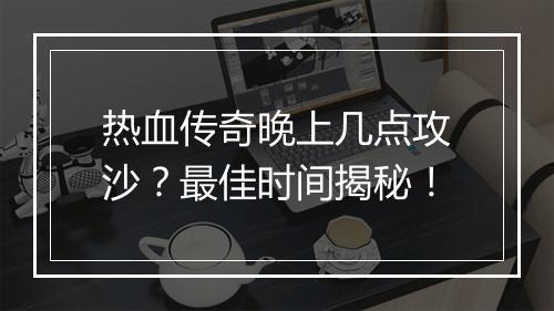 热血传奇晚上几点攻沙？最佳时间揭秘！