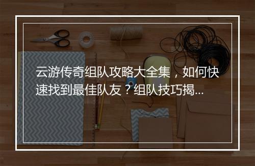 云游传奇组队攻略大全集，如何快速找到最佳队友？组队技巧揭秘！