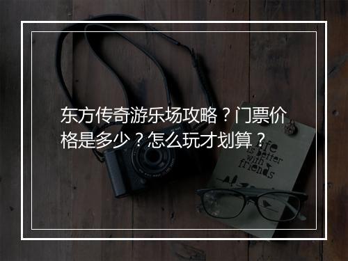 东方传奇游乐场攻略？门票价格是多少？怎么玩才划算？