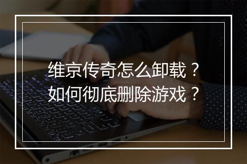 维京传奇怎么卸载？如何彻底删除游戏？