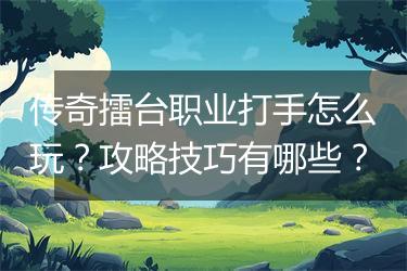 传奇擂台职业打手怎么玩？攻略技巧有哪些？