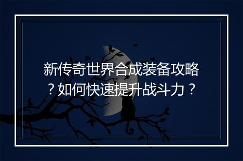新传奇世界合成装备攻略？如何快速提升战斗力？