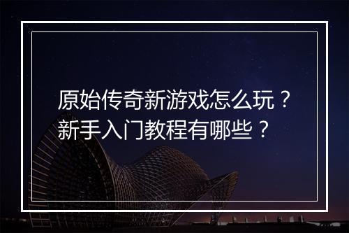 原始传奇新游戏怎么玩？新手入门教程有哪些？