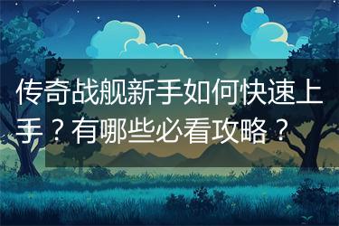 传奇战舰新手如何快速上手？有哪些必看攻略？