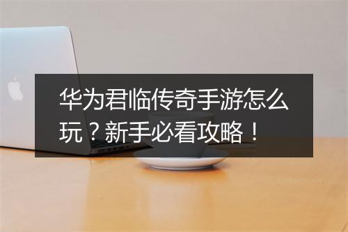 华为君临传奇手游怎么玩？新手必看攻略！