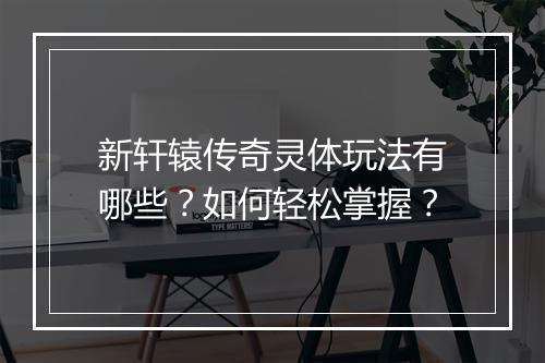 新轩辕传奇灵体玩法有哪些？如何轻松掌握？