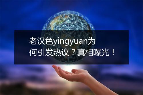 老汉色yingyuan为何引发热议？真相曝光！