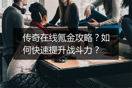 传奇在线氪金攻略？如何快速提升战斗力？