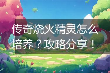 传奇烧火精灵怎么培养？攻略分享！