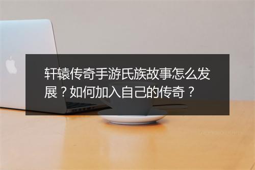 轩辕传奇手游氏族故事怎么发展？如何加入自己的传奇？