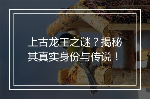 上古龙王之谜？揭秘其真实身份与传说！