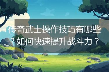 传奇武士操作技巧有哪些？如何快速提升战斗力？