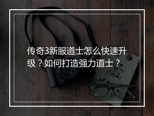 传奇3新服道士怎么快速升级？如何打造强力道士？