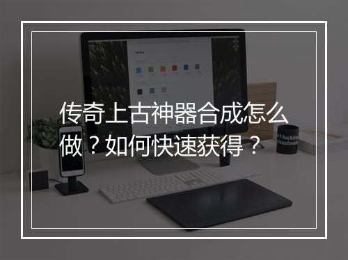 传奇上古神器合成怎么做？如何快速获得？