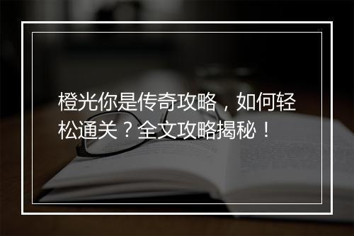 橙光你是传奇攻略，如何轻松通关？全文攻略揭秘！