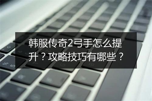 韩服传奇2弓手怎么提升？攻略技巧有哪些？
