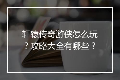 轩辕传奇游侠怎么玩？攻略大全有哪些？