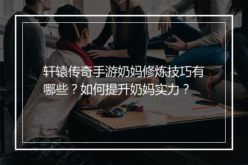 轩辕传奇手游奶妈修炼技巧有哪些？如何提升奶妈实力？