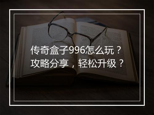 传奇盒子996怎么玩？攻略分享，轻松升级？