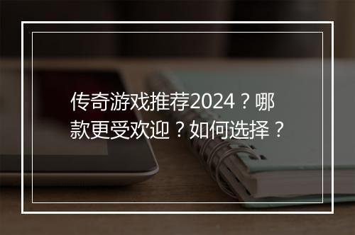 传奇游戏推荐2024？哪款更受欢迎？如何选择？