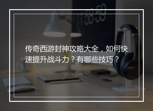 传奇西游封神攻略大全，如何快速提升战斗力？有哪些技巧？