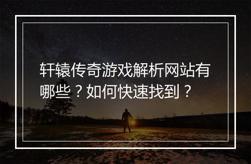 轩辕传奇游戏解析网站有哪些？如何快速找到？