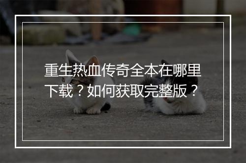重生热血传奇全本在哪里下载？如何获取完整版？