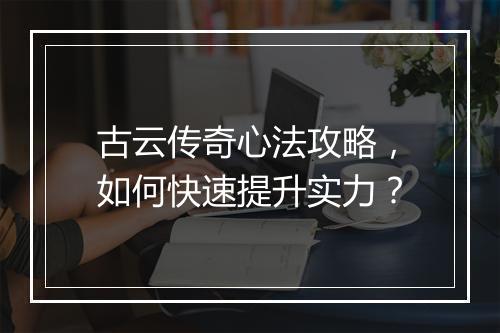 古云传奇心法攻略，如何快速提升实力？