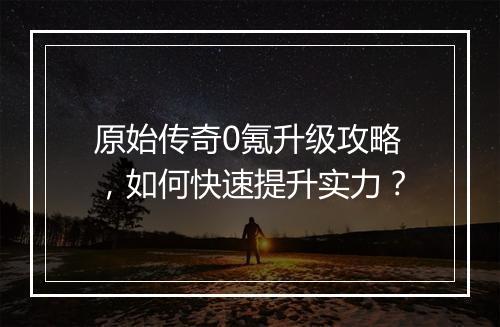 原始传奇0氪升级攻略，如何快速提升实力？