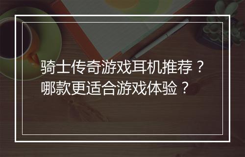骑士传奇游戏耳机推荐？哪款更适合游戏体验？