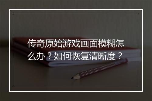 传奇原始游戏画面模糊怎么办？如何恢复清晰度？
