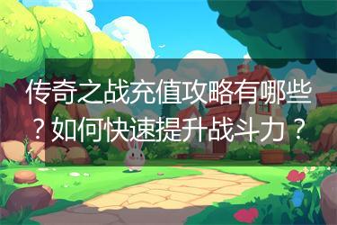 传奇之战充值攻略有哪些？如何快速提升战斗力？