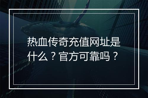 热血传奇充值网址是什么？官方可靠吗？