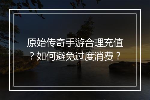 原始传奇手游合理充值？如何避免过度消费？