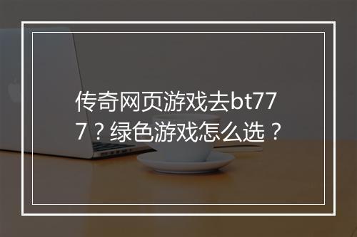 传奇网页游戏去bt777？绿色游戏怎么选？