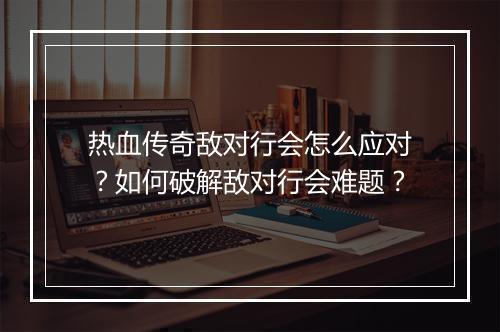 热血传奇敌对行会怎么应对？如何破解敌对行会难题？