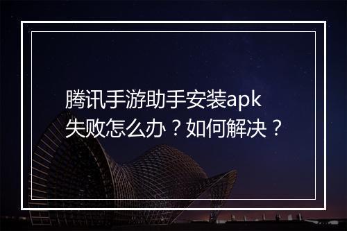 腾讯手游助手安装apk失败怎么办？如何解决？