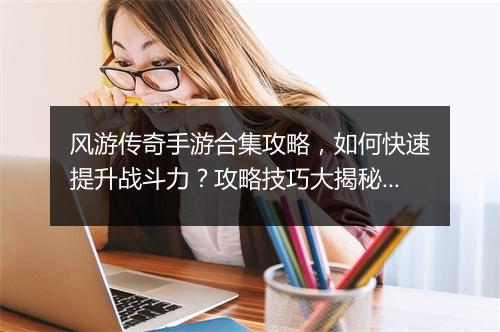 风游传奇手游合集攻略，如何快速提升战斗力？攻略技巧大揭秘！